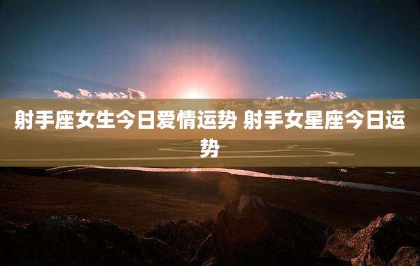 射手座女生今日爱情运势 射手女星座今日运势