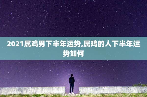 2021属鸡男下半年运势,属鸡的人下半年运势如何