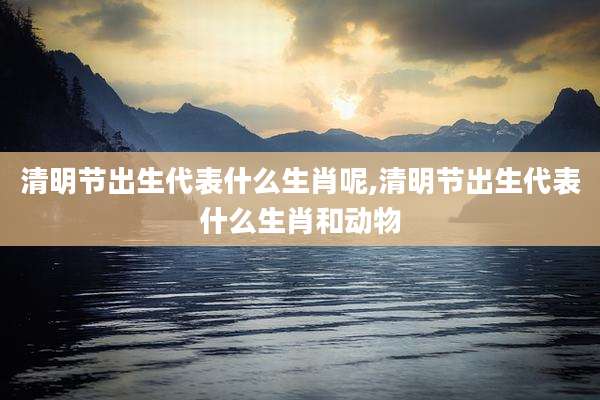 清明节出生代表什么生肖呢,清明节出生代表什么生肖和动物