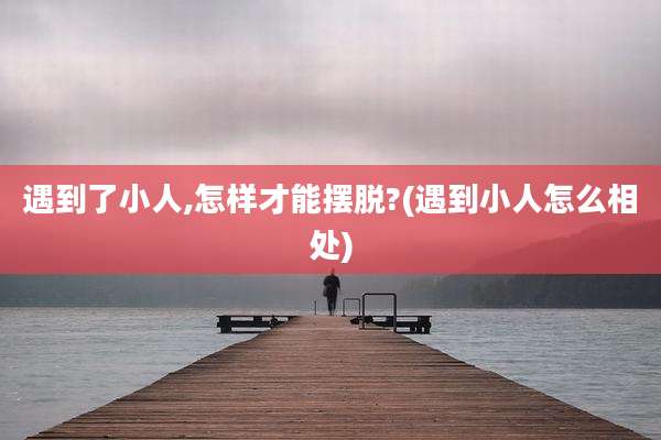 遇到了小人,怎样才能摆脱?(遇到小人怎么相处)