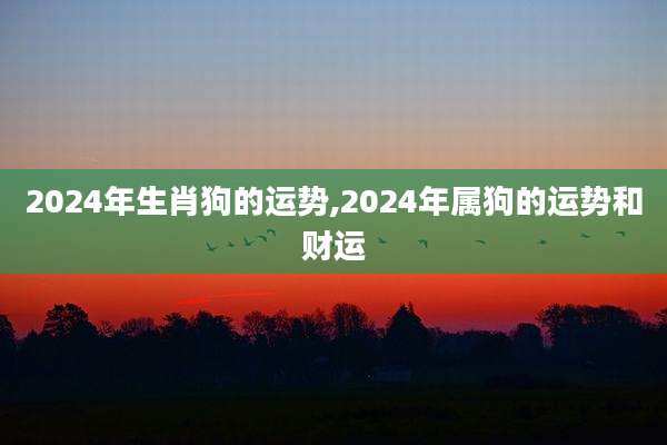 2024年生肖狗的运势,2024年属狗的运势和财运