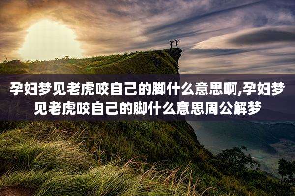 孕妇梦见老虎咬自己的脚什么意思啊,孕妇梦见老虎咬自己的脚什么意思周公解梦