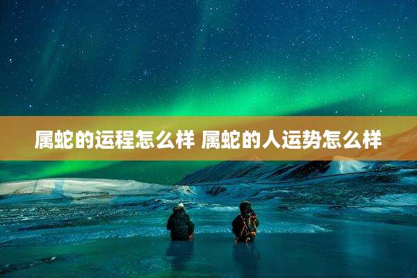 属蛇的运程怎么样 属蛇的人运势怎么样