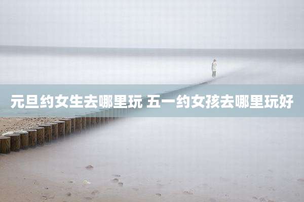 元旦约女生去哪里玩 五一约女孩去哪里玩好