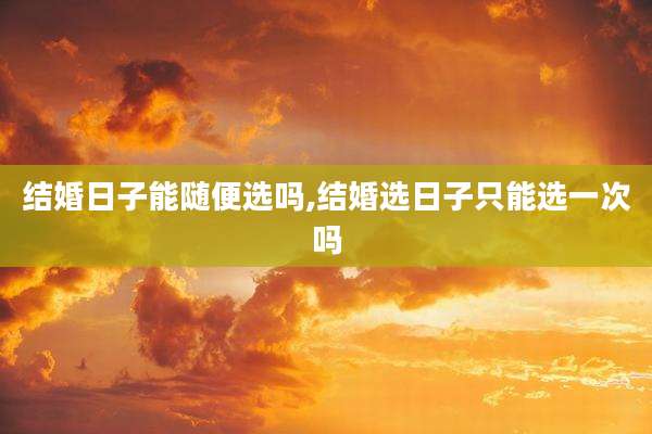 结婚日子能随便选吗,结婚选日子只能选一次吗