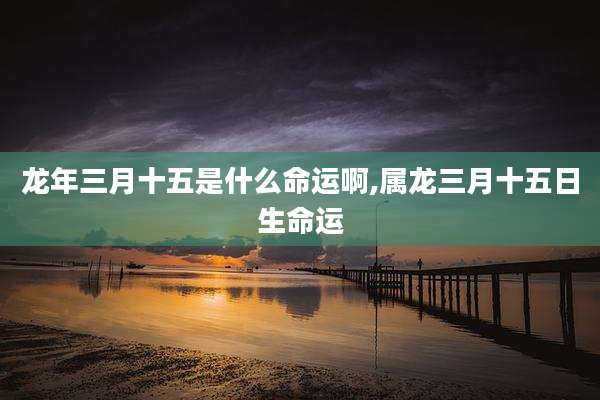 龙年三月十五是什么命运啊,属龙三月十五日生命运