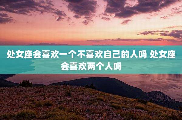 处女座会喜欢一个不喜欢自己的人吗 处女座会喜欢两个人吗