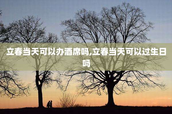 立春当天可以办酒席吗,立春当天可以过生日吗