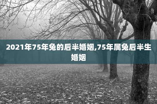 2021年75年兔的后半婚姻,75年属兔后半生婚姻