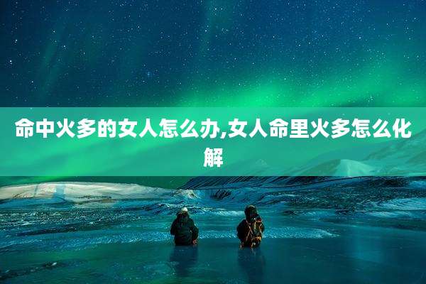 命中火多的女人怎么办,女人命里火多怎么化解