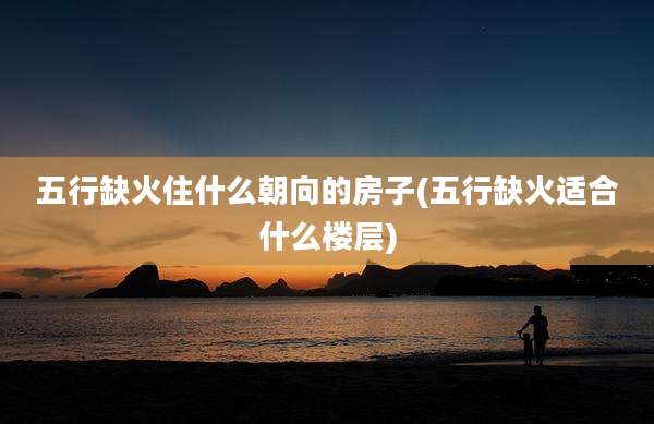 五行缺火住什么朝向的房子(五行缺火适合什么楼层)