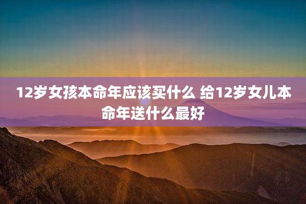 12岁女孩本命年应该买什么 给12岁女儿本命年送什么最好