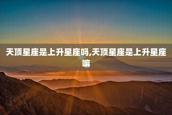 天顶星座是上升星座吗,天顶星座是上升星座嘛