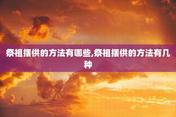 祭祖摆供的方法有哪些,祭祖摆供的方法有几种