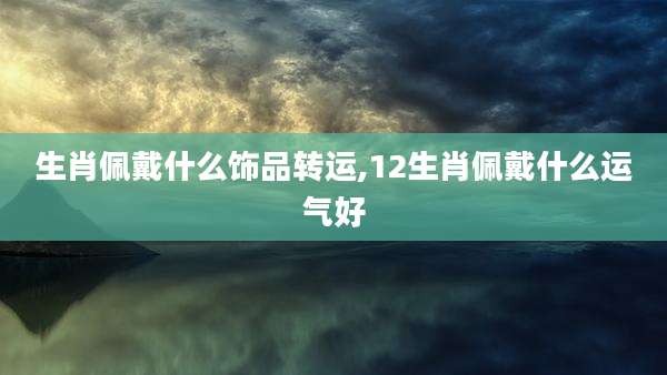 生肖佩戴什么饰品转运,12生肖佩戴什么运气好