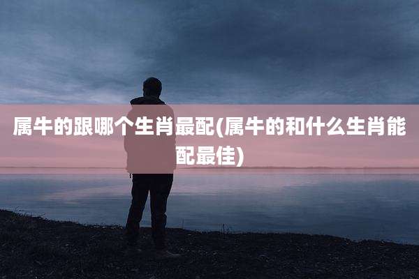 属牛的跟哪个生肖最配(属牛的和什么生肖能配最佳)