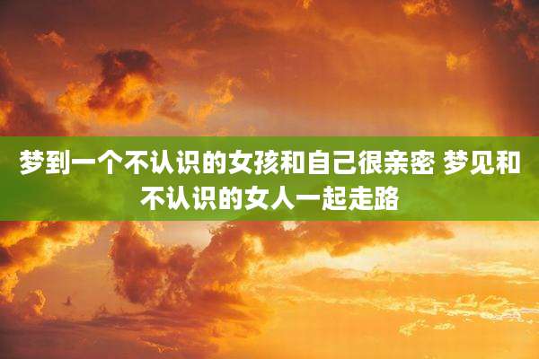 梦到一个不认识的女孩和自己很亲密 梦见和不认识的女人一起走路