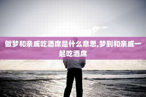 做梦和亲戚吃酒席是什么意思,梦到和亲戚一起吃酒席