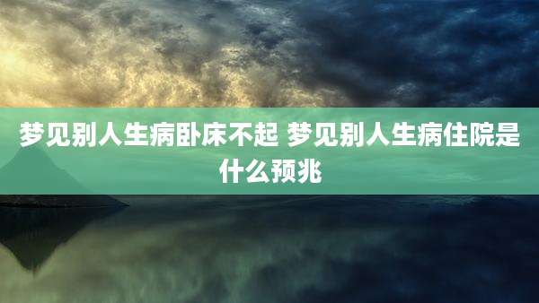 梦见别人生病卧床不起 梦见别人生病住院是什么预兆