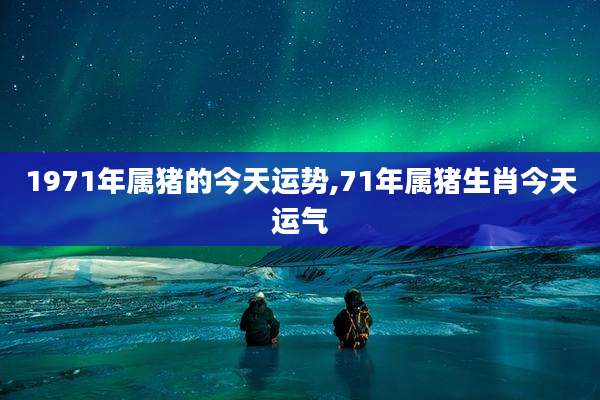1971年属猪的今天运势,71年属猪生肖今天运气