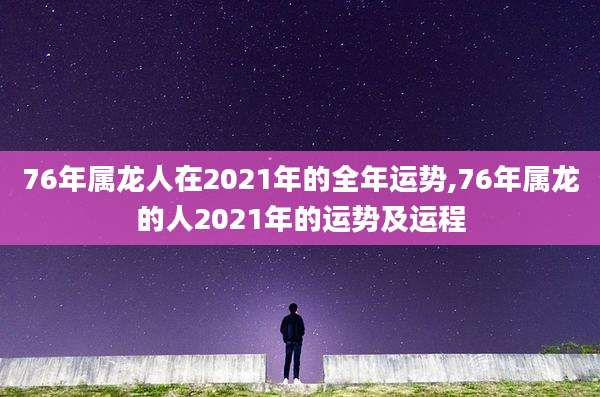 76年属龙人在2021年的全年运势,76年属龙的人2021年的运势及运程