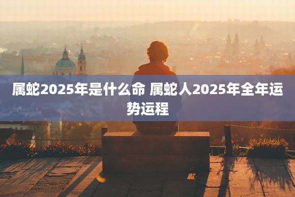 属蛇2025年是什么命 属蛇人2025年全年运势运程