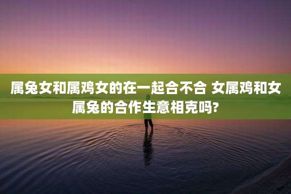 属兔女和属鸡女的在一起合不合 女属鸡和女属兔的合作生意相克吗?