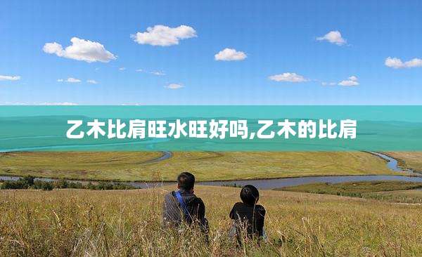 乙木比肩旺水旺好吗,乙木的比肩