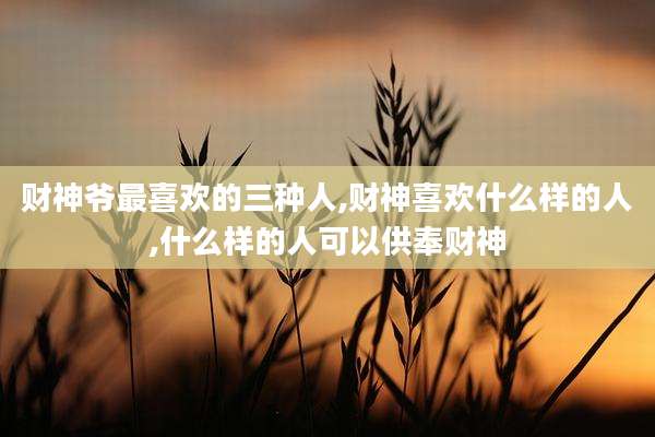 财神爷最喜欢的三种人,财神喜欢什么样的人,什么样的人可以供奉财神