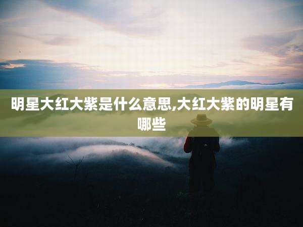 明星大红大紫是什么意思,大红大紫的明星有哪些