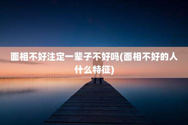面相不好注定一辈子不好吗(面相不好的人什么特征)