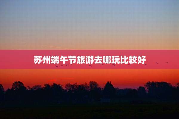 苏州端午节旅游去哪玩比较好