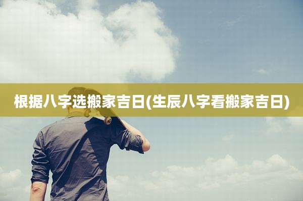 根据八字选搬家吉日(生辰八字看搬家吉日)