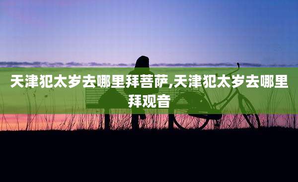 天津犯太岁去哪里拜菩萨,天津犯太岁去哪里拜观音