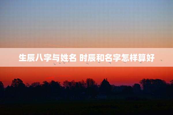 生辰八字与姓名 时辰和名字怎样算好