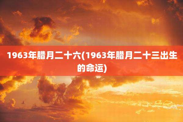 1963年腊月二十六(1963年腊月二十三出生的命运)