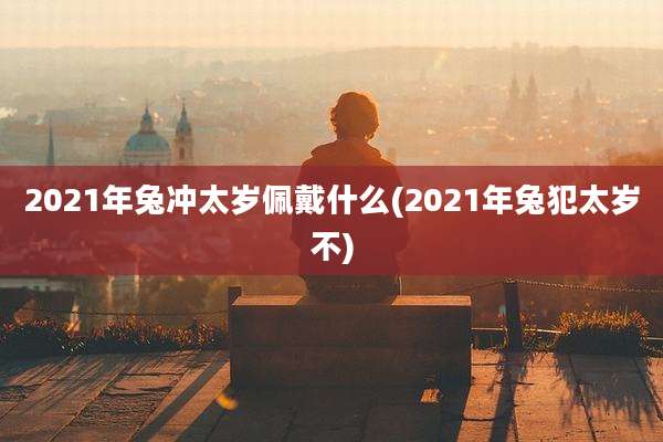 2021年兔冲太岁佩戴什么(2021年兔犯太岁不)