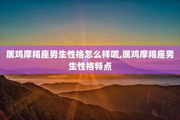 属鸡摩羯座男生性格怎么样呢,属鸡摩羯座男生性格特点