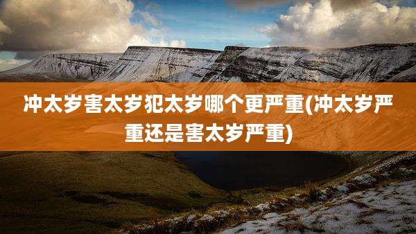 冲太岁害太岁犯太岁哪个更严重(冲太岁严重还是害太岁严重)