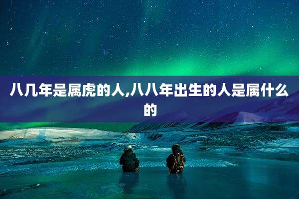 八几年是属虎的人,八八年出生的人是属什么的