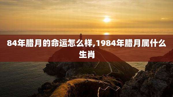 84年腊月的命运怎么样,1984年腊月属什么生肖