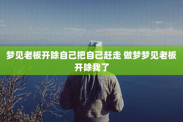 梦见老板开除自己把自己赶走 做梦梦见老板开除我了