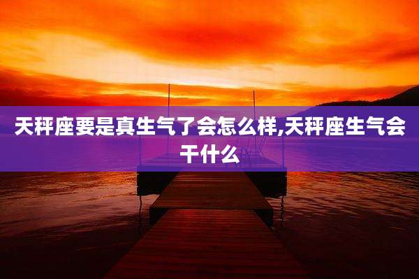 天秤座要是真生气了会怎么样,天秤座生气会干什么