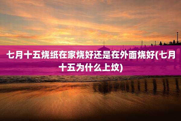 七月十五烧纸在家烧好还是在外面烧好(七月十五为什么上坟)