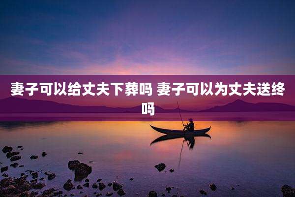 妻子可以给丈夫下葬吗 妻子可以为丈夫送终吗