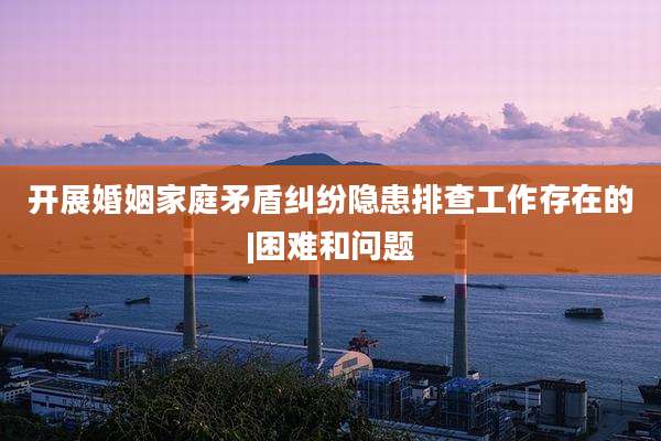 开展婚姻家庭矛盾纠纷隐患排查工作存在的|困难和问题