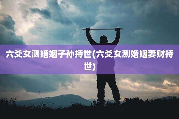 六爻女测婚姻子孙持世(六爻女测婚姻妻财持世)