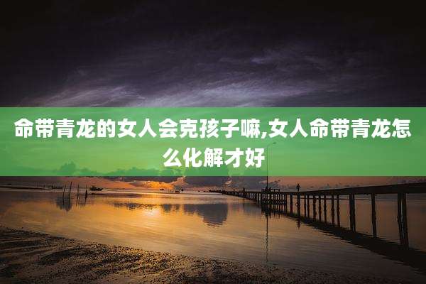 命带青龙的女人会克孩子嘛,女人命带青龙怎么化解才好