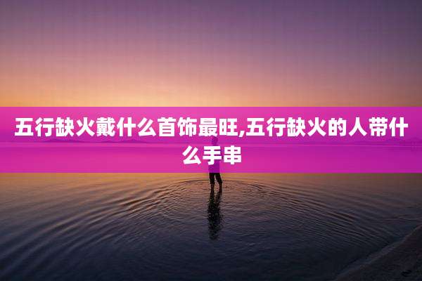 五行缺火戴什么首饰最旺,五行缺火的人带什么手串
