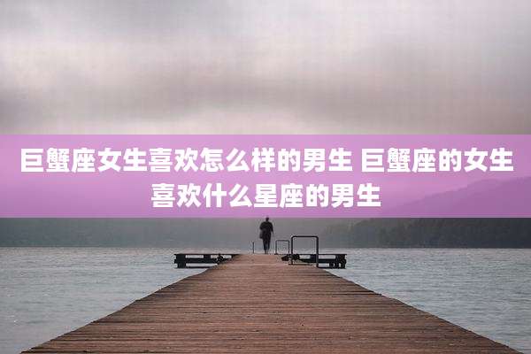 巨蟹座女生喜欢怎么样的男生 巨蟹座的女生喜欢什么星座的男生
